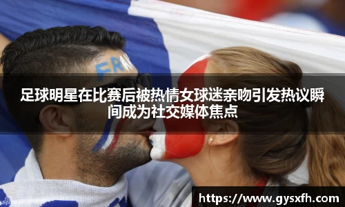 足球明星在比赛后被热情女球迷亲吻引发热议瞬间成为社交媒体焦点